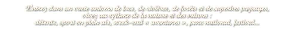 Dans un vaste univers de lacs, de rivières, de forêts et de superbes paysages, vivez au rythme de la nature et des saisons : détente, sport en plein air, week-end « aventures », parc national, festival…